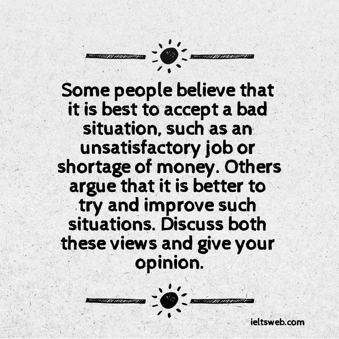 Some people believe that it is best to accept a bad situation, such as an unsatisfactory job or shortage of money. Others argue that it is better to try and improve such situations. Discuss both these views and give your opinion.
