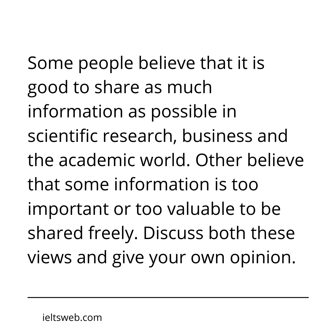Some people believe that it is good to share as much information as possible in scientific research, business and the academic world. Other believe that some information is too important or too valuable to be shared freely. Discuss both these views and give your own opinion.