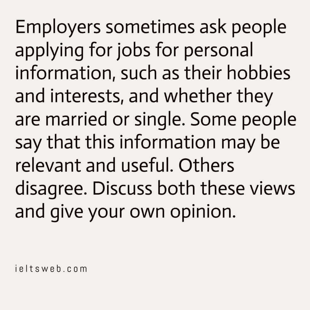 Employers sometimes ask people applying for jobs for personal information, such as their hobbies and interests, and whether they are married or single. Some people say that this information may be relevant and useful. Others disagree. Discuss both these views and give your own opinion.