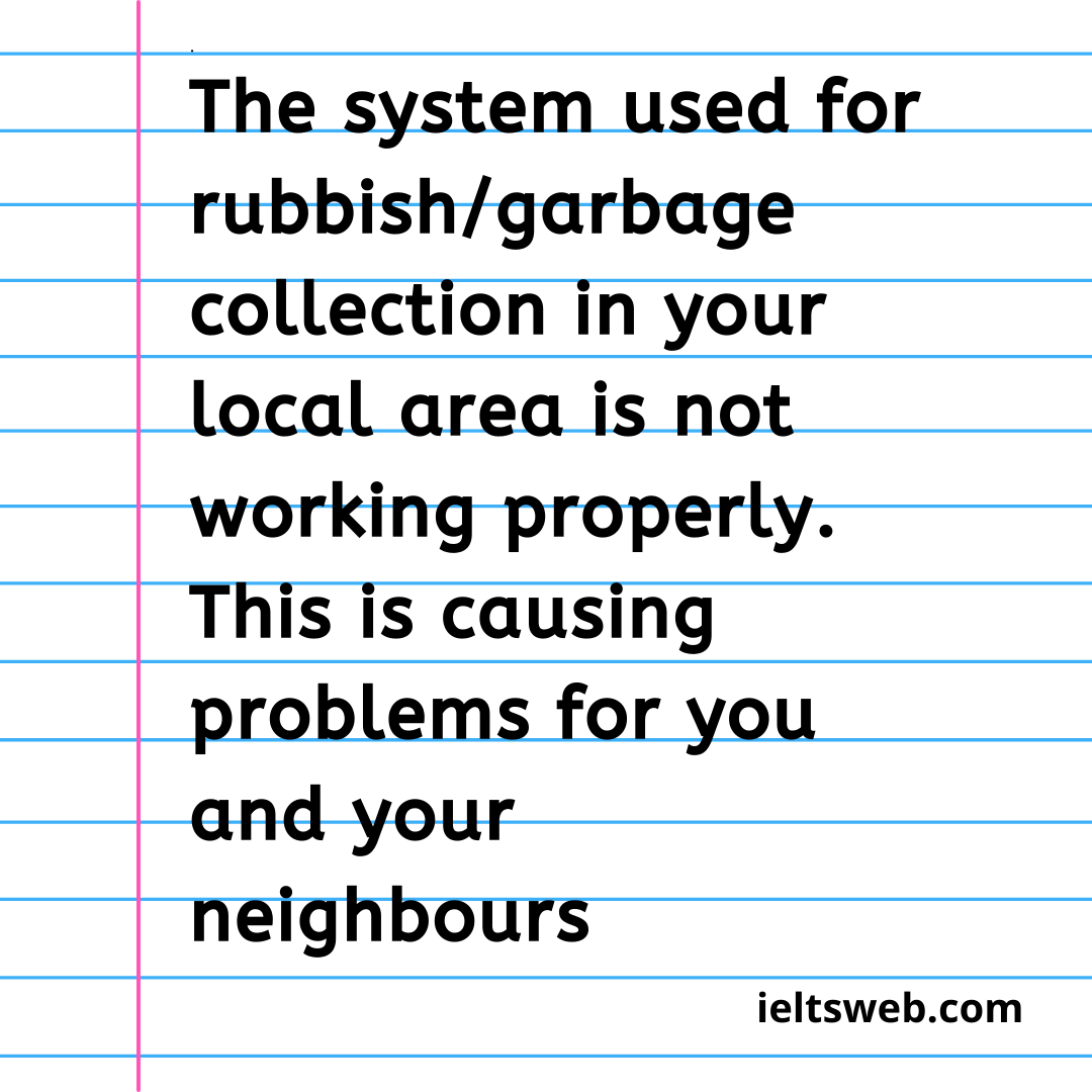 The system used for rubbish/garbage collection in your local area is not working properly. This is causing problems for you and your neighbours.