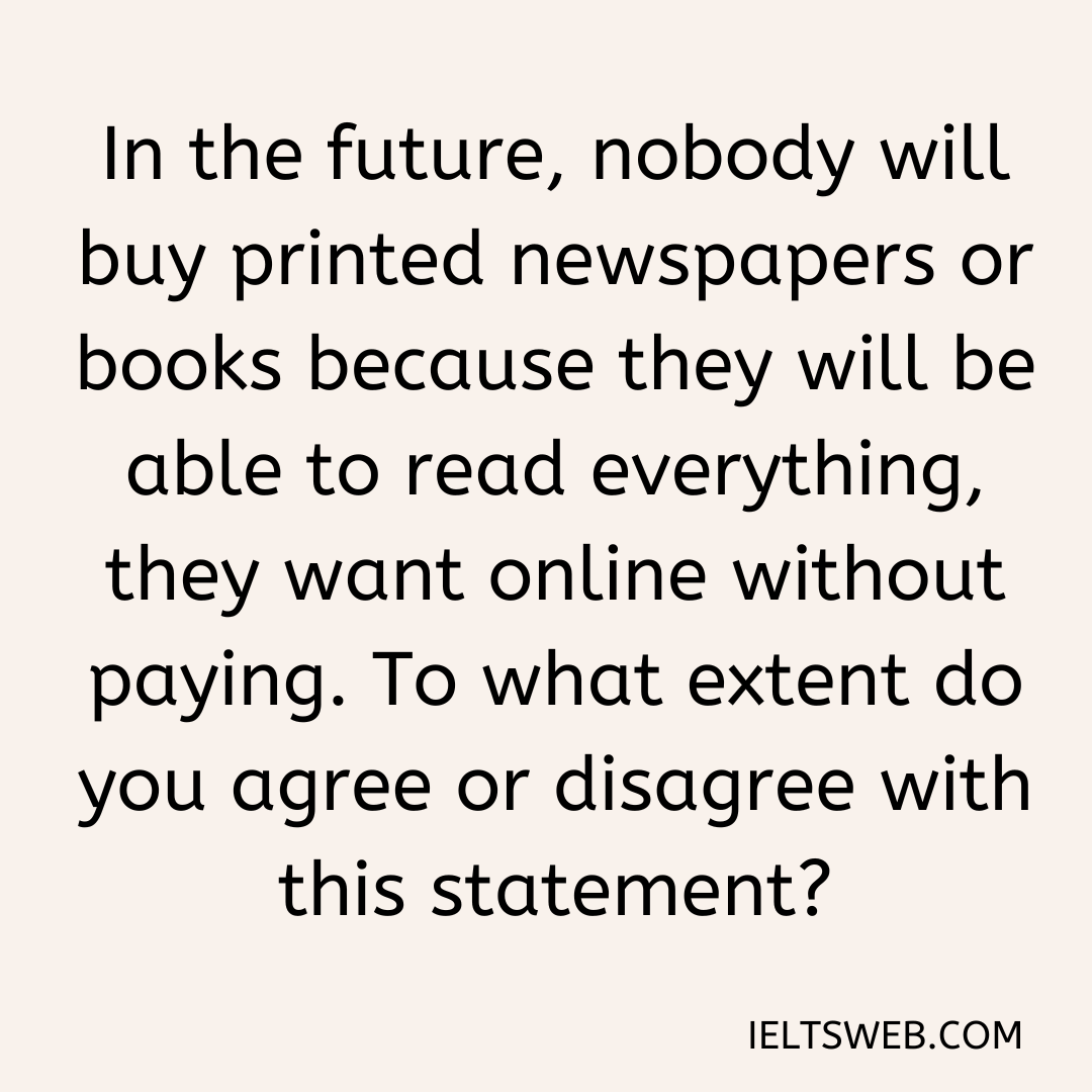 In the future, nobody will buy printed newspapers or books because they will be able to read everything, they want online without paying. To what extent do you agree or disagree with this statement?