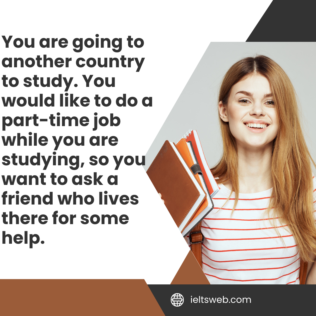 You are going to another country to study. You would like to do a part-time job while you are studying, so you want to ask a friend who lives there for some help.