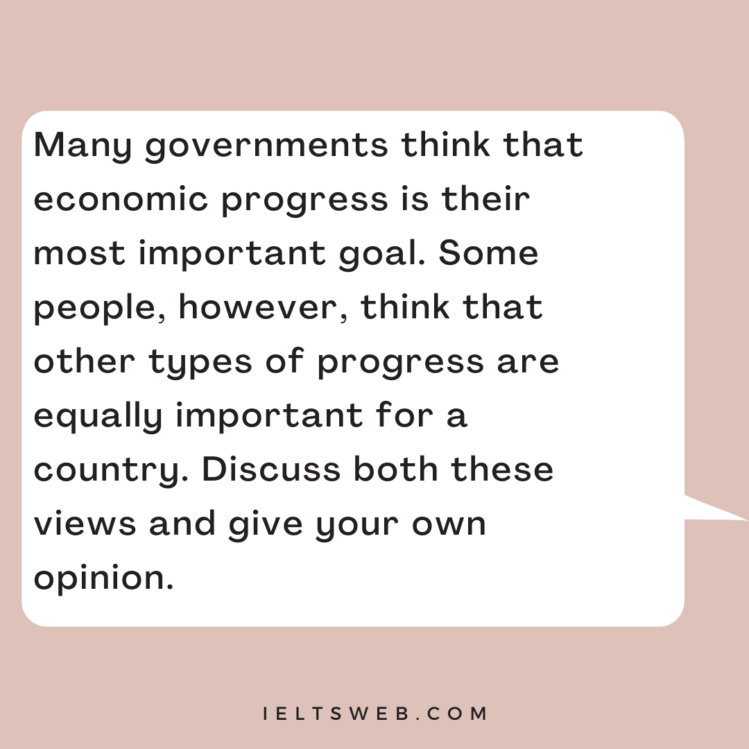 Many governments think that economic progress is their most important goal. Some people, however, think that other types of progress are equally important for a country. Discuss both these views and give your own opinion.