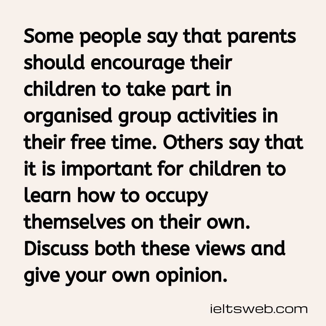 Some people say that parents should encourage their children to take part in organised group activities in their free time. Others say that it is important for children to learn how to occupy themselves on their own. Discuss both these views and give your own opinion.