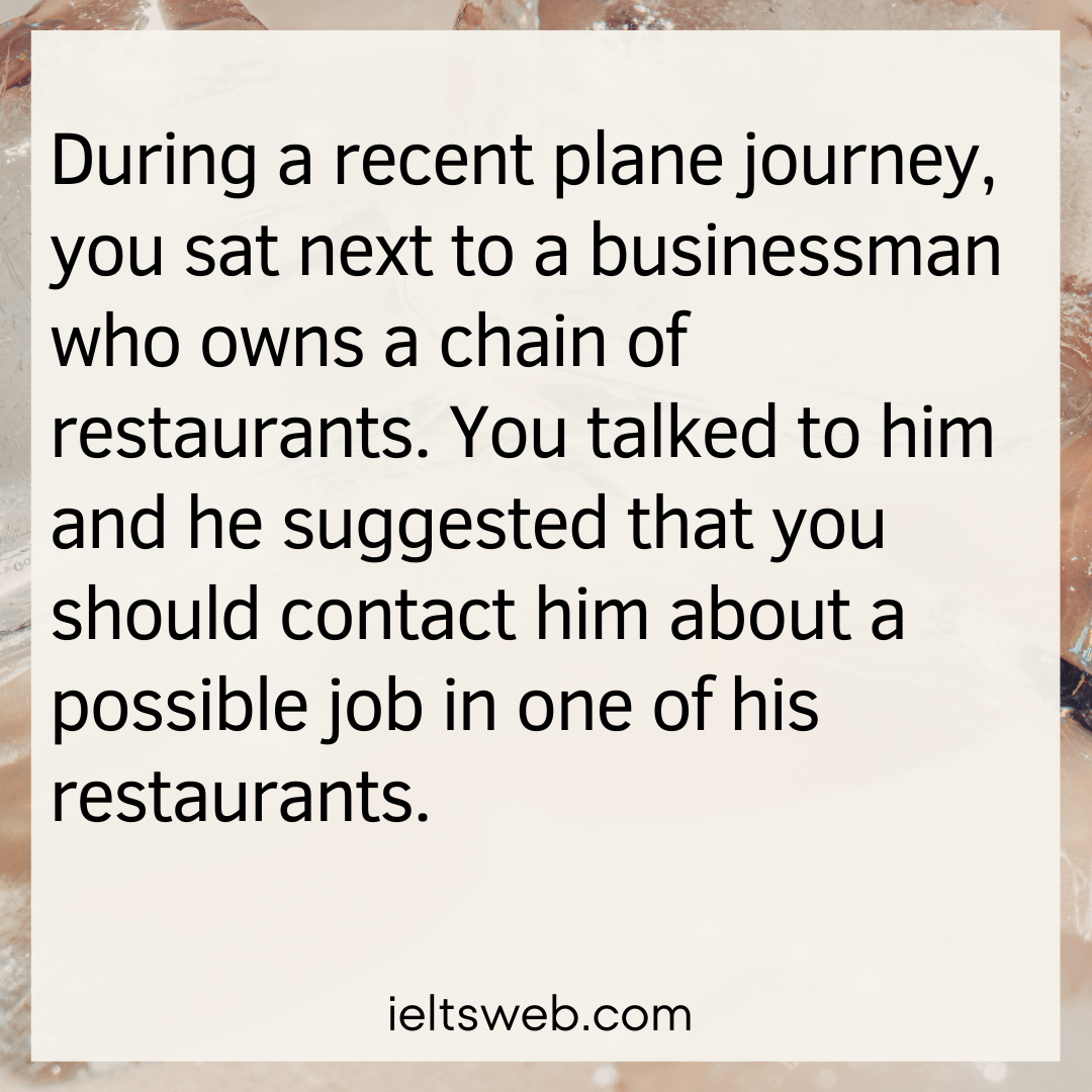 During a recent plane journey, you sat next to a businessman who owns a chain of restaurants. You talked to him and he suggested that you should contact him about a possible job in one of his restaurants.