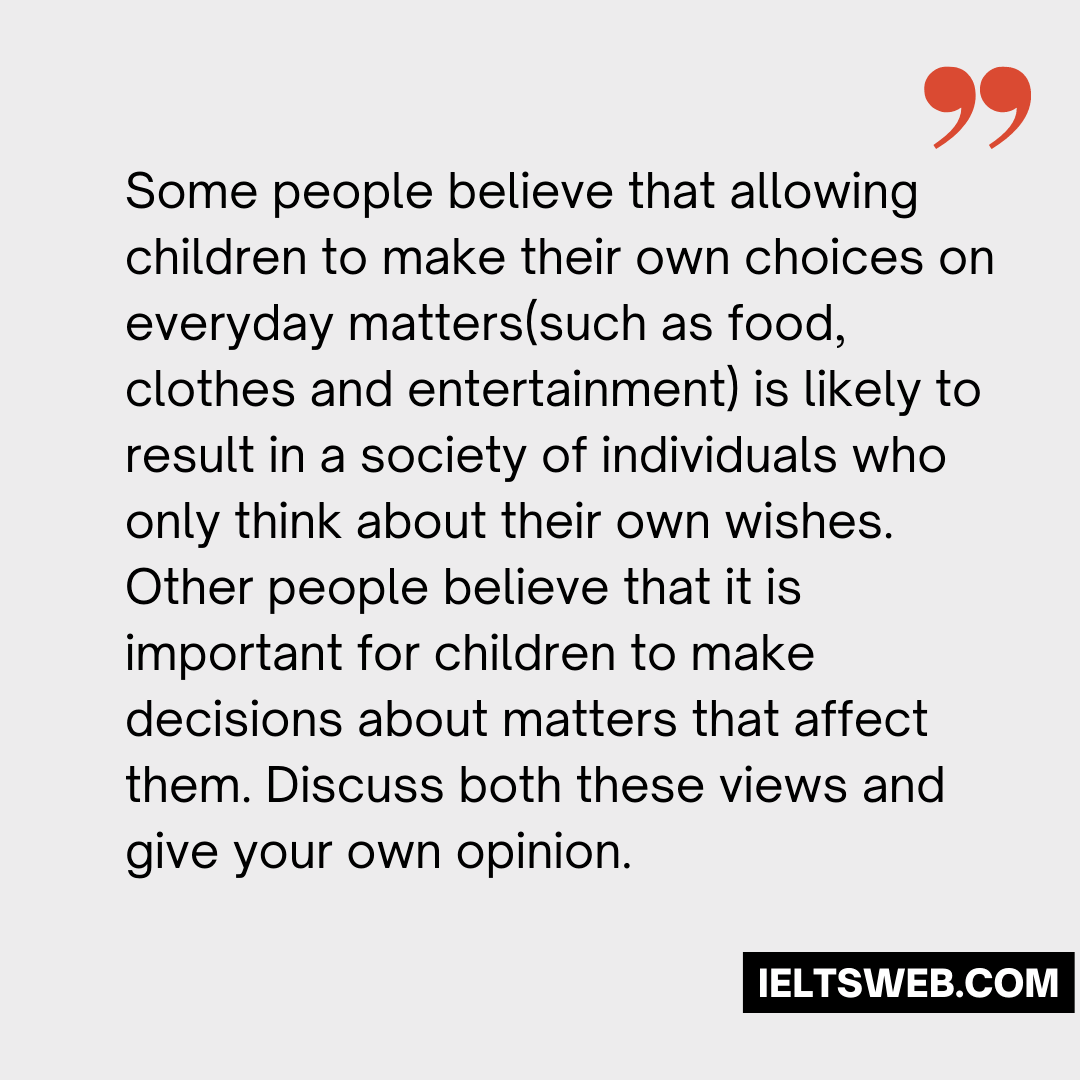 Some people believe that allowing children to make their own choices on everyday matters(such as food, clothes and entertainment) is likely to result in a society of individuals who only think about their own wishes. Other people believe that it is important for children to make decisions about matters that affect them. Discuss both these views and give your own opinion.